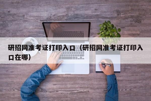 研招网准考证打印入口（研招网准考证打印入口在哪）