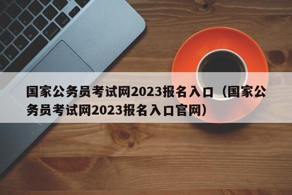 国家公务员考试网2023报名入口（国家公务员考试网2023报名入口官网）