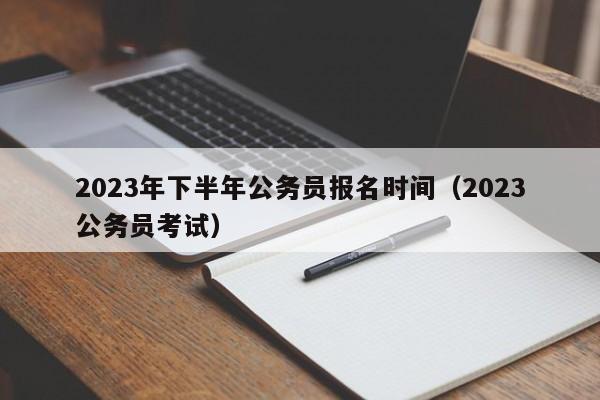 2023年下半年公务员报名时间（2023公务员考试）