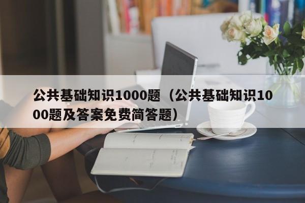 公共基础知识1000题（公共基础知识1000题及答案免费简答题）