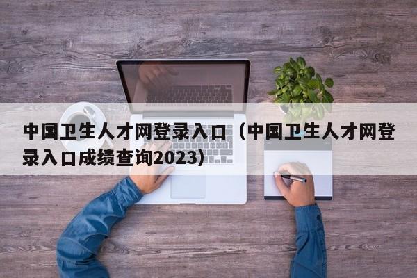 中国卫生人才网登录入口（中国卫生人才网登录入口成绩查询2023）