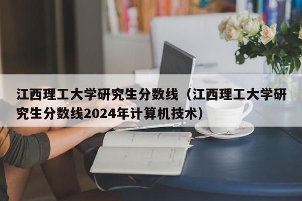 江西理工大学研究生分数线（江西理工大学研究生分数线2024年计算机技术）