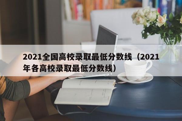 2021全国高校录取最低分数线（2021年各高校录取最低分数线）