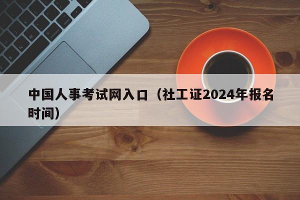 中国人事考试网入口（社工证2024年报名时间）