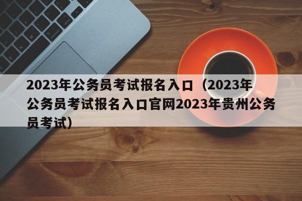 2023年公务员考试报名入口（2023年公务员考试报名入口官网2023年贵州公务员考试）