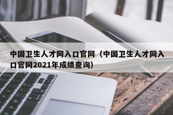 中国卫生人才网入口官网（中国卫生人才网入口官网2021年成绩查询）