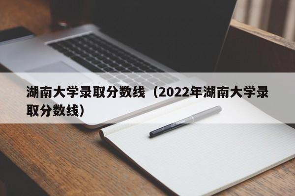 湖南大学录取分数线（2022年湖南大学录取分数线）