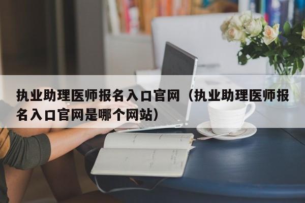 执业助理医师报名入口官网（执业助理医师报名入口官网是哪个网站）