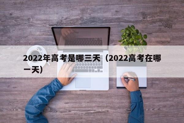 2022年高考是哪三天（2022高考在哪一天）