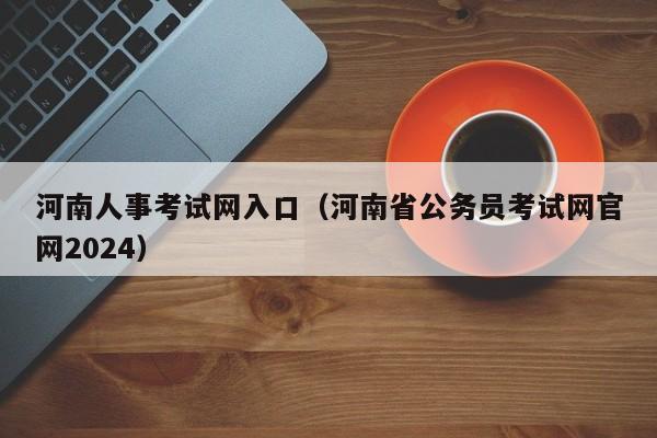 河南人事考试网入口（河南省公务员考试网官网2024）