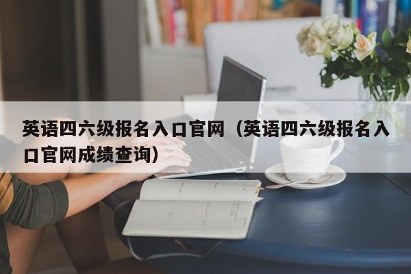 英语四六级报名入口官网（英语四六级报名入口官网成绩查询）