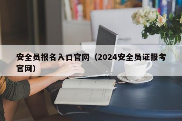 安全员报名入口官网（2024安全员证报考官网）