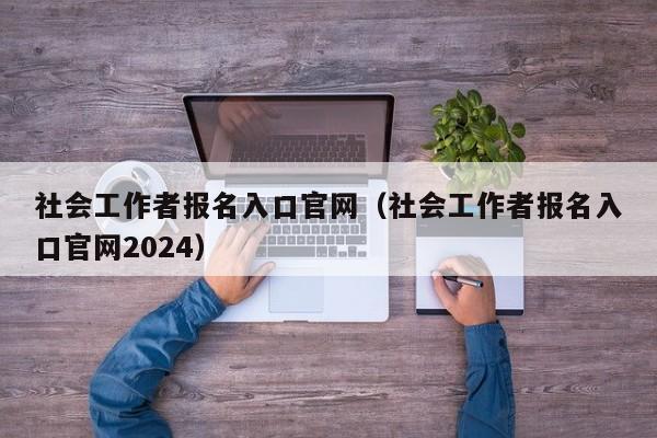 社会工作者报名入口官网（社会工作者报名入口官网2024）