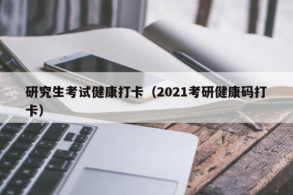 研究生考试健康打卡（2021考研健康码打卡）