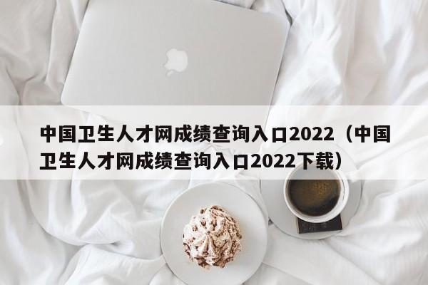 中国卫生人才网成绩查询入口2022（中国卫生人才网成绩查询入口2022下载）