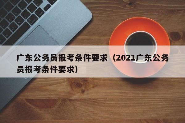 广东公务员报考条件要求（2021广东公务员报考条件要求）