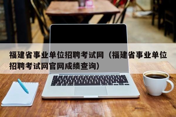 福建省事业单位招聘考试网（福建省事业单位招聘考试网官网成绩查询）