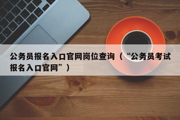 公务员报名入口官网岗位查询（“公务员考试报名入口官网”）