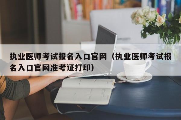 执业医师考试报名入口官网（执业医师考试报名入口官网准考证打印）