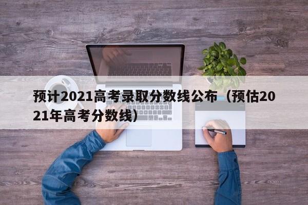 预计2021高考录取分数线公布（预估2021年高考分数线）