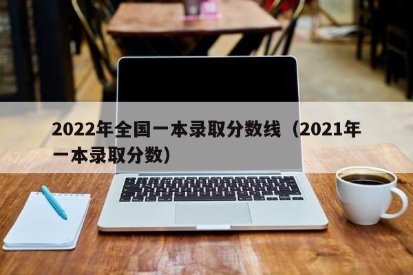 2022年全国一本录取分数线（2021年一本录取分数）