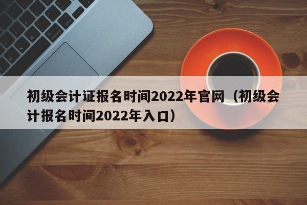 初级会计证报名时间2022年官网（初级会计报名时间2022年入口）