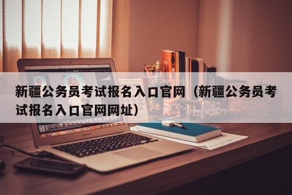 新疆公务员考试报名入口官网（新疆公务员考试报名入口官网网址）