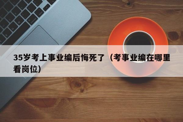 35岁考上事业编后悔死了（考事业编在哪里看岗位）