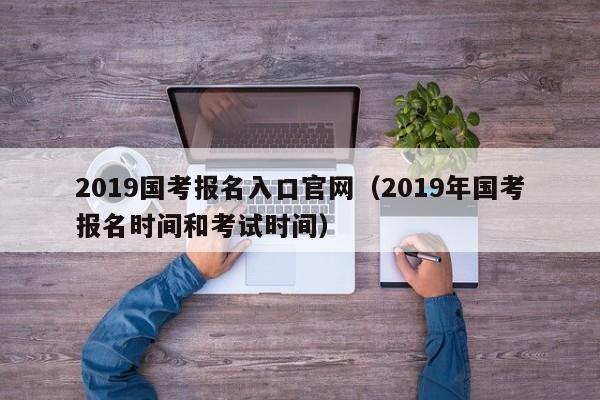 2019国考报名入口官网（2019年国考报名时间和考试时间）