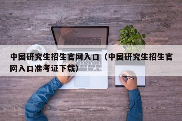 中国研究生招生官网入口（中国研究生招生官网入口准考证下载）