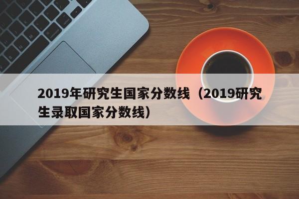 2019年研究生国家分数线（2019研究生录取国家分数线）