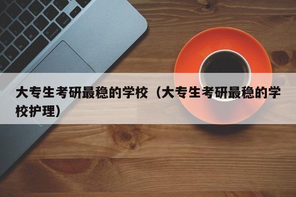 大专生考研最稳的学校（大专生考研最稳的学校护理）