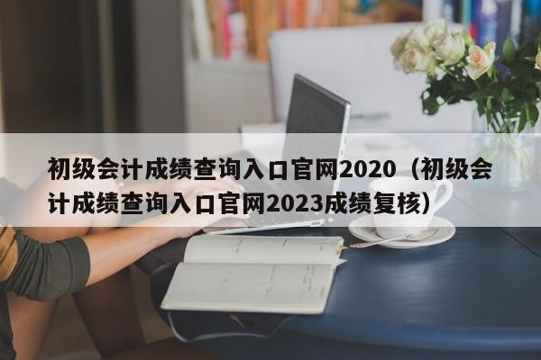 初级会计成绩查询入口官网2020（初级会计成绩查询入口官网2023成绩复核）