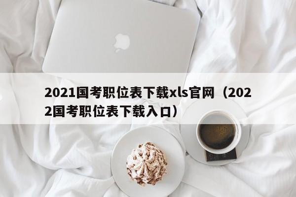 2021国考职位表下载xls官网（2022国考职位表下载入口）