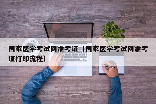 国家医学考试网准考证（国家医学考试网准考证打印流程）