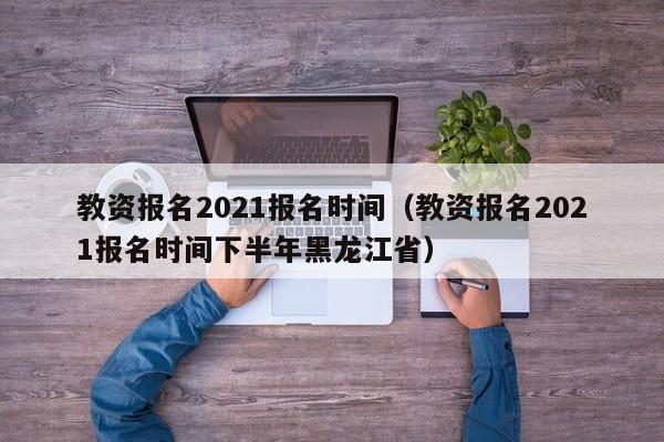 教资报名2021报名时间（教资报名2021报名时间下半年黑龙江省）