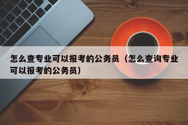 怎么查专业可以报考的公务员（怎么查询专业可以报考的公务员）