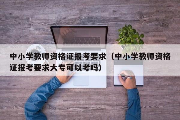 中小学教师资格证报考要求（中小学教师资格证报考要求大专可以考吗）