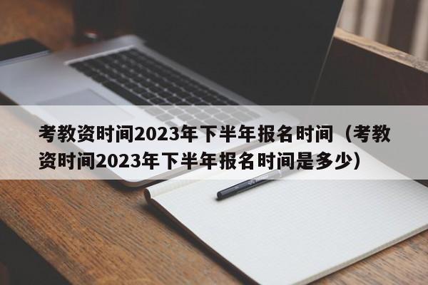 考教资时间2023年下半年报名时间（考教资时间2023年下半年报名时间是多少）