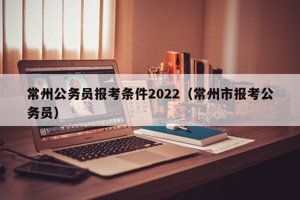 常州公务员报考条件2022（常州市报考公务员）