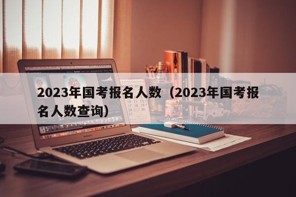 2023年国考报名人数（2023年国考报名人数查询）