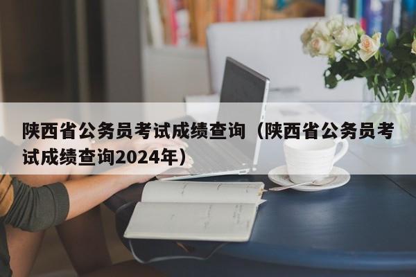 陕西省公务员考试成绩查询（陕西省公务员考试成绩查询2024年）