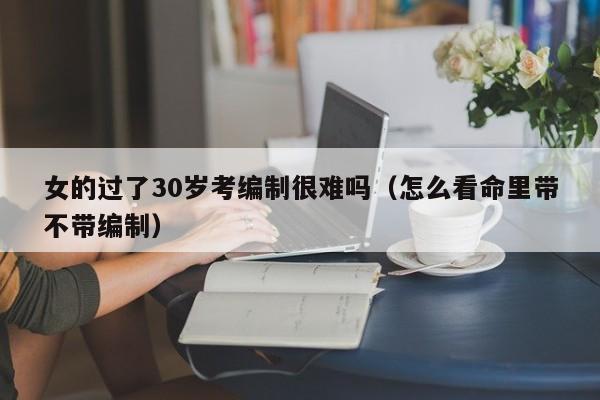 女的过了30岁考编制很难吗（怎么看命里带不带编制）