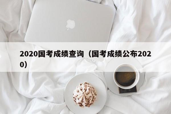 2020国考成绩查询（国考成绩公布2020）