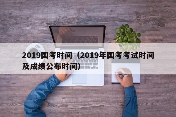 2019国考时间（2019年国考考试时间及成绩公布时间）