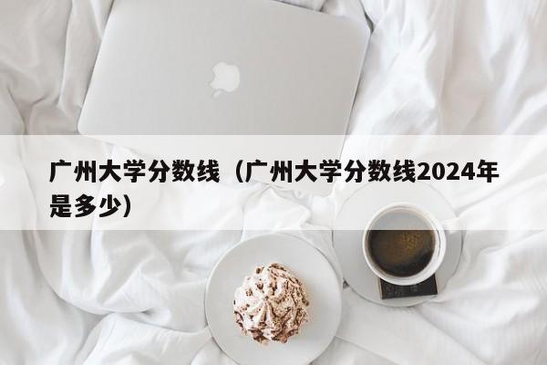 广州大学分数线（广州大学分数线2024年是多少）