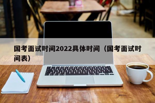 国考面试时间2022具体时间（国考面试时间表）