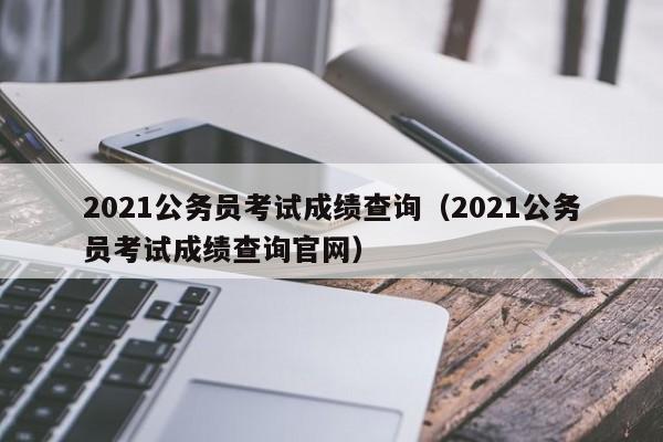 2021公务员考试成绩查询（2021公务员考试成绩查询官网）