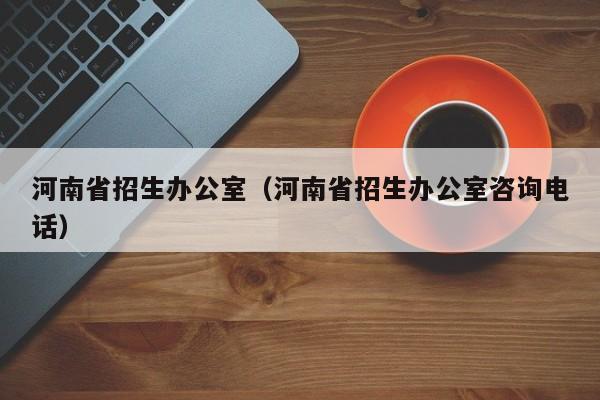 河南省招生办公室（河南省招生办公室咨询电话）