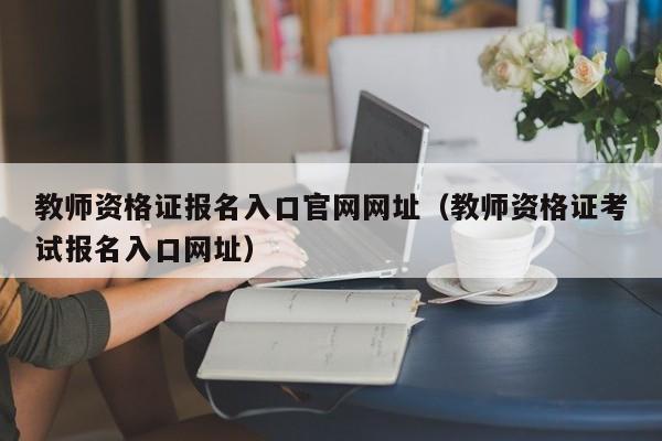 教师资格证报名入口官网网址（教师资格证考试报名入口网址）